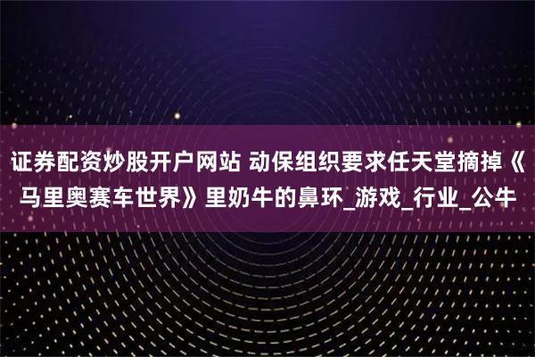 證券配資炒股開戶網(wǎng)站 動保組織要求任天堂摘掉《馬里奧賽車世界》里奶牛的鼻環(huán)_游戲_行業(yè)_公牛