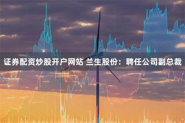 證券配資炒股開戶網站 蘭生股份：聘任公司副總裁