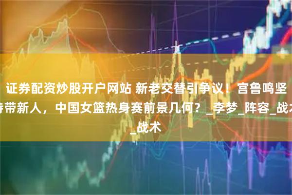 證券配資炒股開戶網站 新老交替引爭議！宮魯鳴堅持帶新人，中國女籃熱身賽前景幾何？_李夢_陣容_戰術
