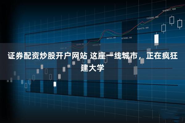 證券配資炒股開戶網站 這座一線城市，正在瘋狂建大學
