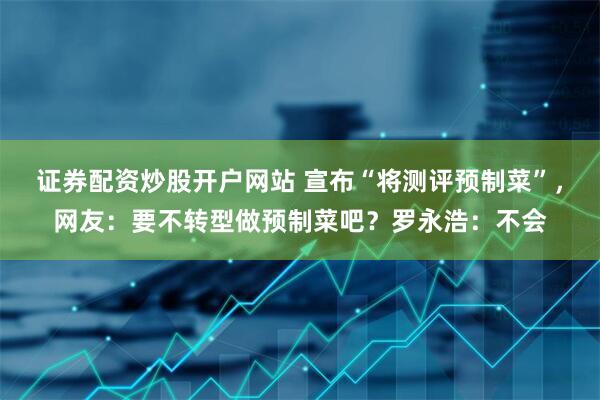 證券配資炒股開戶網站 宣布“將測評預制菜”，網友：要不轉型做預制菜吧？羅永浩：不會