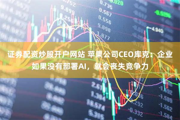 證券配資炒股開戶網站 蘋果公司CEO庫克：企業如果沒有部署AI，就會喪失競爭力