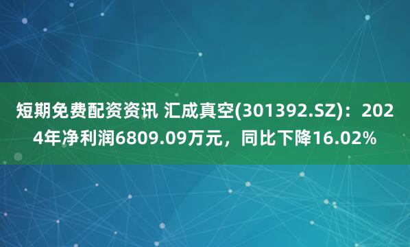短期免費配資資訊 匯成真空(301392.SZ)：2024年凈利潤6809.09萬元，同比下降16.02%