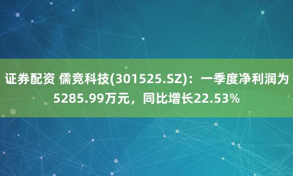 證券配資 儒競科技(301525.SZ)：一季度凈利潤為5285.99萬元，同比增長22.53%