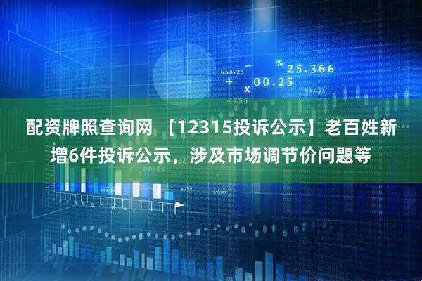 配資牌照查詢網 【12315投訴公示】老百姓新增6件投訴公示，涉及市場調節價問題等