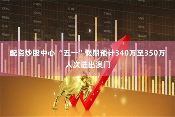配資炒股中心 “五一”假期預計340萬至350萬人次進出澳門