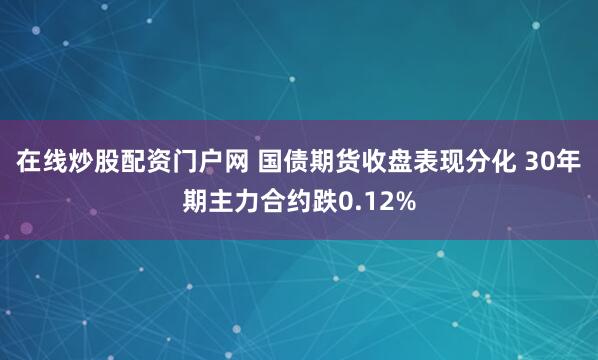 在線炒股配資門戶網 國債期貨收盤表現分化 30年期主力合約跌0.12%