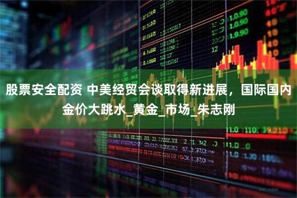 股票安全配資 中美經貿會談取得新進展，國際國內金價大跳水_黃金_市場_朱志剛
