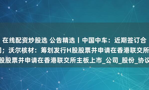 在線配資炒股選 公告精選丨中國中車：近期簽訂合計547.4億元重大合同；沃爾核材：籌劃發行H股股票并申請在香港聯交所主板上市_公司_股份_協議