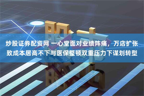 炒股證券配資網 一心堂面對業績陣痛，萬店擴張致成本居高不下與醫保整頓雙重壓力下謀劃轉型