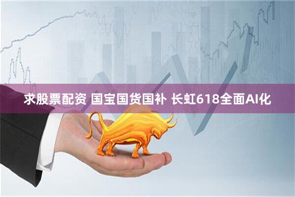 求股票配資 國寶國貨國補 長虹618全面AI化