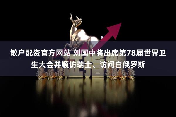 散戶配資官方網站 劉國中將出席第78屆世界衛生大會并順訪瑞士、訪問白俄羅斯