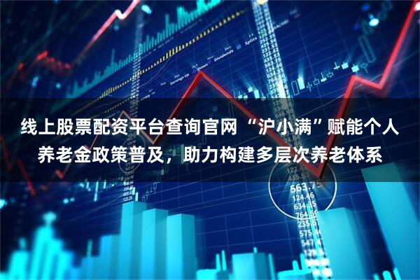 線上股票配資平臺查詢官網 “滬小滿”賦能個人養老金政策普及，助力構建多層次養老體系