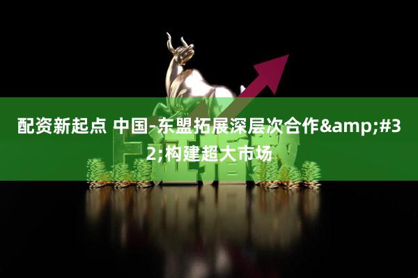 配資新起點 中國-東盟拓展深層次合作&#32;構建超大市場