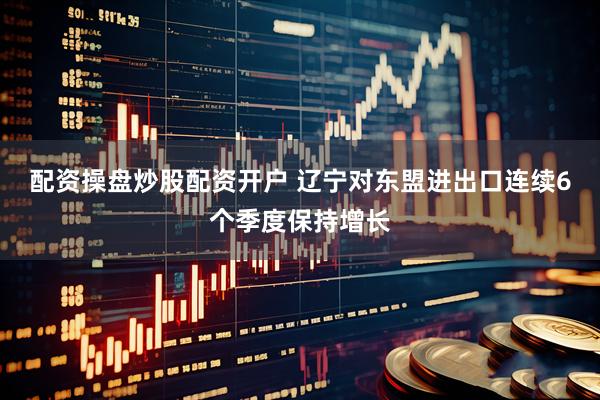 配資操盤炒股配資開戶 遼寧對東盟進出口連續6個季度保持增長