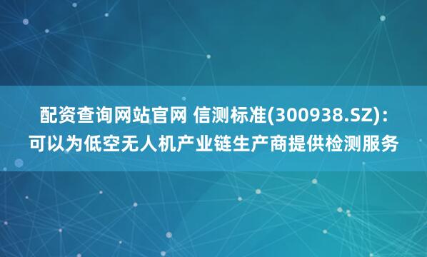 配資查詢網站官網 信測標準(300938.SZ)：可以為低空無人機產業鏈生產商提供檢測服務