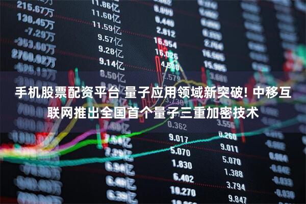 手機股票配資平臺 量子應用領域新突破! 中移互聯網推出全國首個量子三重加密技術