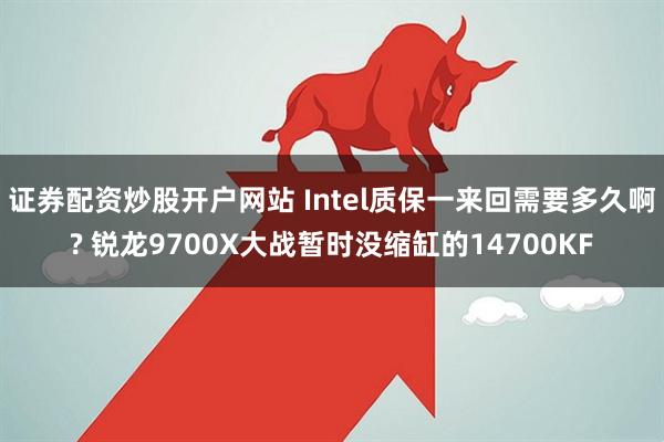 證券配資炒股開戶網站 Intel質保一來回需要多久啊? 銳龍9700X大戰暫時沒縮缸的14700KF