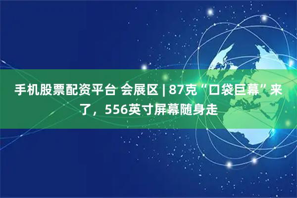 手機股票配資平臺 會展區 | 87克“口袋巨幕”來了，556英寸屏幕隨身走