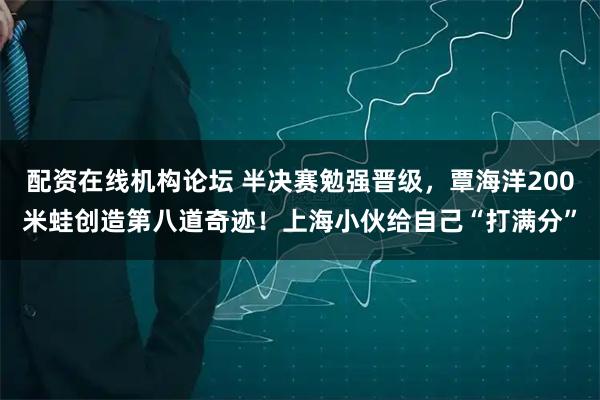 配資在線機(jī)構(gòu)論壇 半決賽勉強(qiáng)晉級(jí)，覃海洋200米蛙創(chuàng)造第八道奇跡！上海小伙給自己“打滿分”