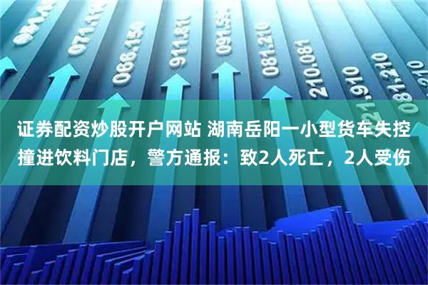 證券配資炒股開戶網站 湖南岳陽一小型貨車失控撞進飲料門店，警方通報：致2人死亡，2人受傷