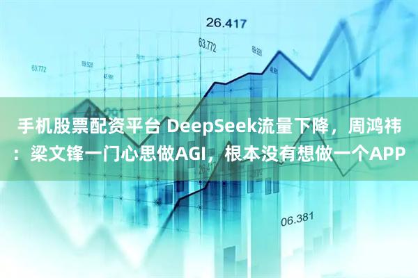 手機股票配資平臺 DeepSeek流量下降，周鴻祎：梁文鋒一門心思做AGI，根本沒有想做一個APP