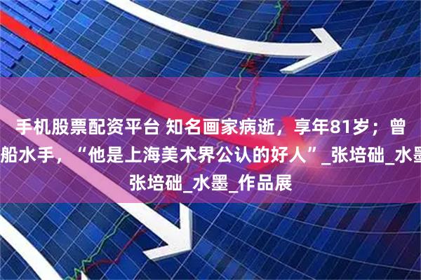 手機股票配資平臺 知名畫家病逝，享年81歲；曾做過挖泥船水手，“他是上海美術界公認的好人”_張培礎_水墨_作品展