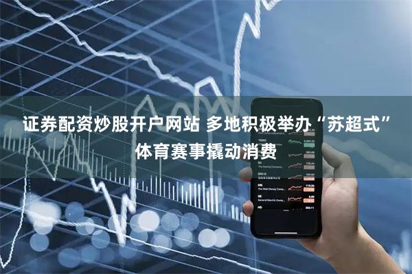 證券配資炒股開戶網站 多地積極舉辦“蘇超式”體育賽事撬動消費