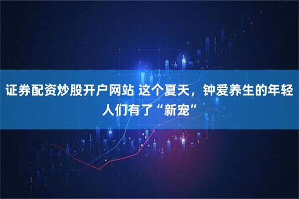證券配資炒股開戶網站 這個夏天，鐘愛養生的年輕人們有了“新寵”