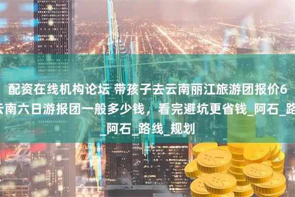 配資在線機構論壇 帶孩子去云南麗江旅游團報價6日游，云南六日游報團一般多少錢，看完避坑更省錢_阿石_路線_規劃
