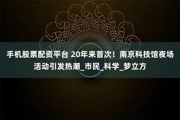 手機股票配資平臺 20年來首次！南京科技館夜場活動引發熱潮_市民_科學_夢立方